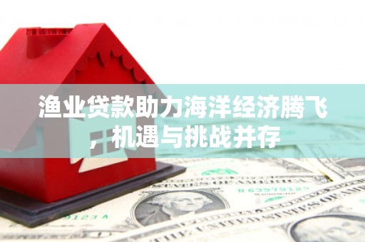 东势渔业贷款助力海洋经济腾飞，机遇与挑战并存