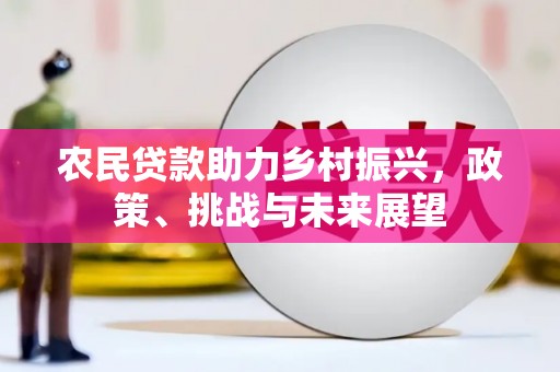 东势农民贷款助力乡村振兴，政策、挑战与未来展望